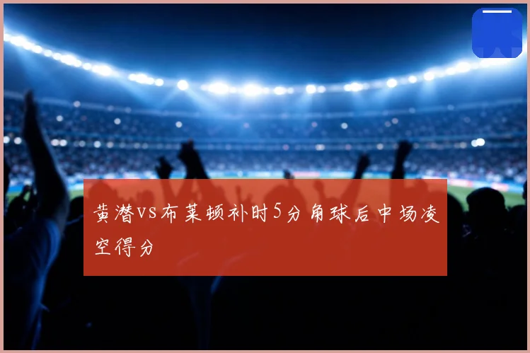 黄潜vs布莱顿补时5分角球后中场凌空得分